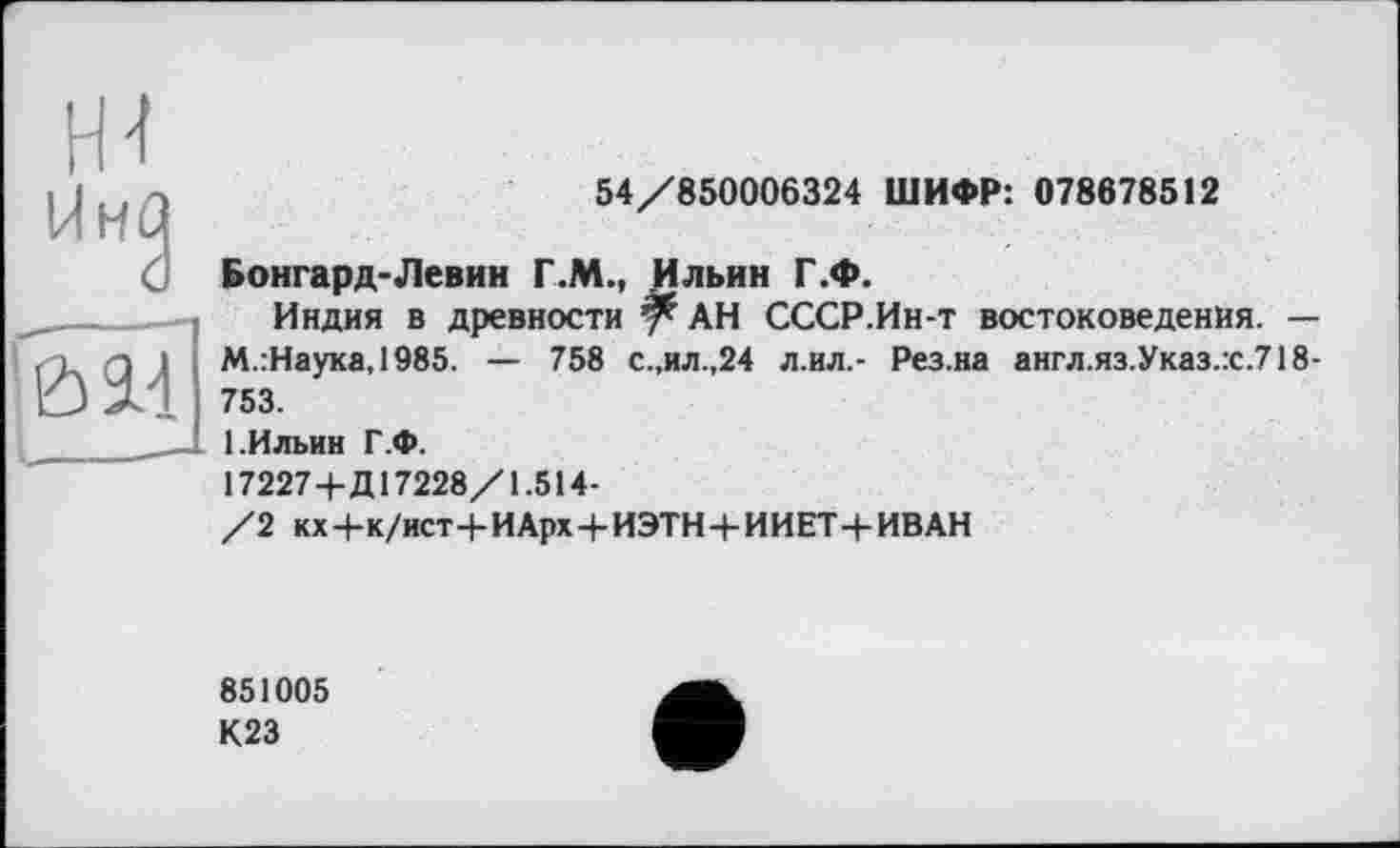 ﻿54/850006324 ШИФР: 078678512
Бонгард-Левин Г.М., Ильин Г.Ф.
Индия в древности АН СССР.Ин-т востоковедения. — М.:Наука,1985. — 758 с.,ил.,24 л.ил.- Рез.на англ.яз.Указ.:с.718-753.
1.Ильин Г.Ф.
17227+Д17228/1.514-
/2 кх+к/ист+ИАрх+ИЭТН + ИИЕТ+ИВАН
851005